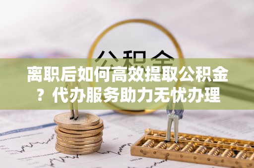 盐湖离职后如何高效提取公积金？代办服务助力无忧办理
