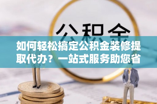 盐湖如何轻松搞定公积金装修提取代办？一站式服务助您省时省心