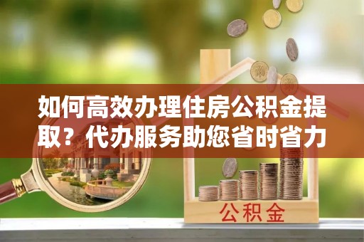 盐湖如何高效办理住房公积金提取？代办服务助您省时省力