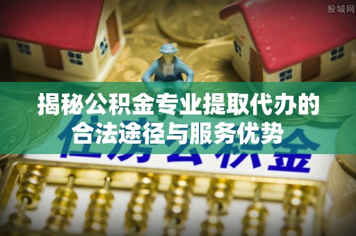 盐湖揭秘公积金专业提取代办的合法途径与服务优势