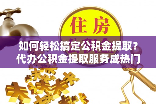 盐湖如何轻松搞定公积金提取？代办公积金提取服务成热门选择
