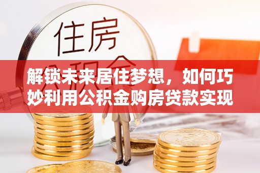 盐湖解锁未来居住梦想，如何巧妙利用公积金购房贷款实现房产投资