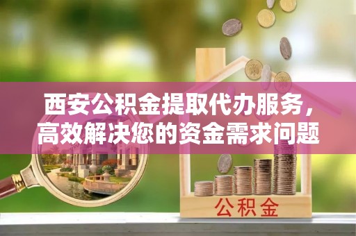 盐湖西安公积金提取代办服务，高效解决您的资金需求问题