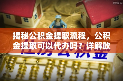 盐湖揭秘公积金提取流程，公积金提取可以代办吗？详解政策与实操技巧