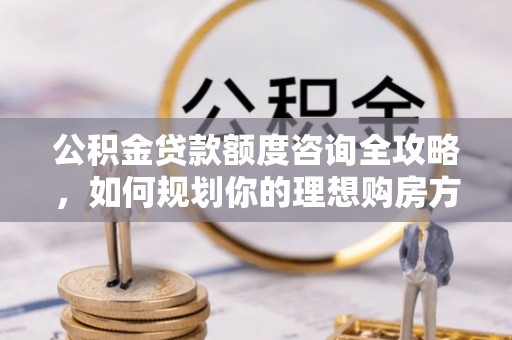 盐湖公积金贷款额度咨询全攻略，如何规划你的理想购房方案
