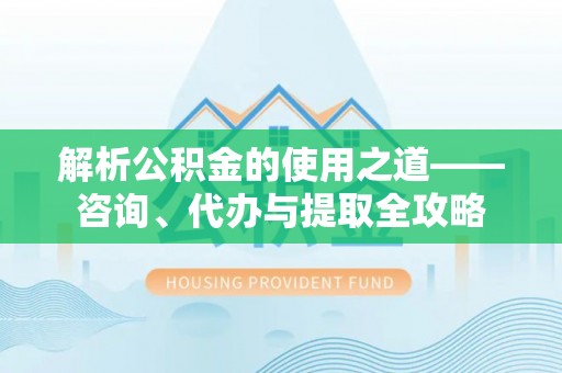 盐湖解析公积金的使用之道——咨询、代办与提取全攻略