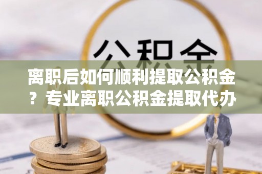 盐湖离职后如何顺利提取公积金？专业离职公积金提取代办服务指南
