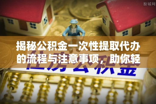 盐湖揭秘公积金一次性提取代办的流程与注意事项，助你轻松搞定财务规划