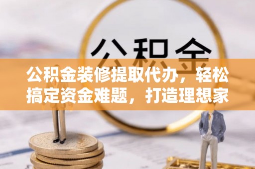 盐湖公积金装修提取代办，轻松搞定资金难题，打造理想家居