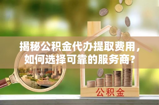 盐湖揭秘公积金代办提取费用，如何选择可靠的服务商？