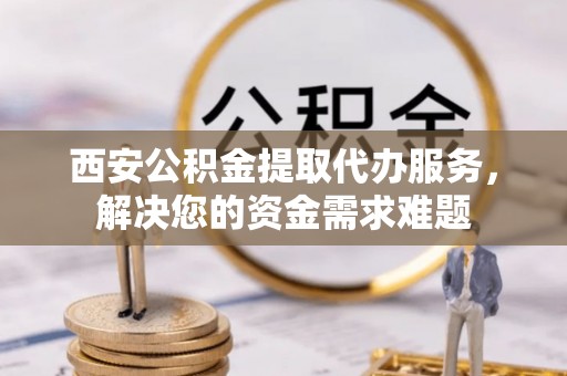 盐湖西安公积金提取代办服务，解决您的资金需求难题