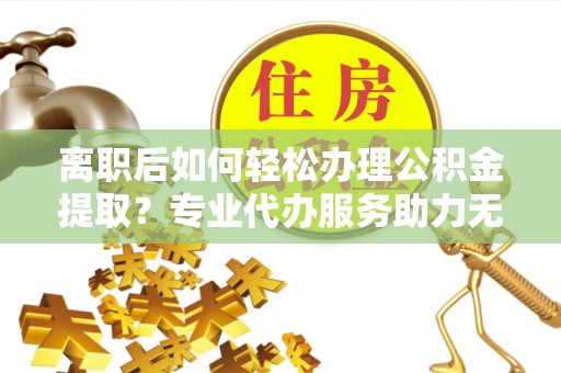 盐湖离职后如何轻松办理公积金提取？专业代办服务助力无忧