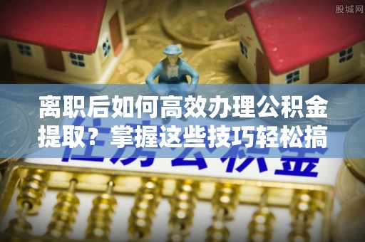 盐湖离职后如何高效办理公积金提取？掌握这些技巧轻松搞定