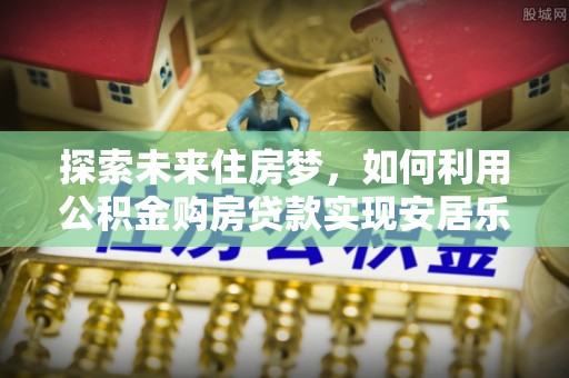 盐湖探索未来住房梦，如何利用公积金购房贷款实现安居乐业