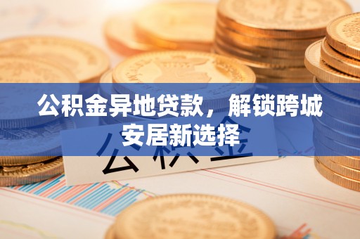 盐湖公积金异地贷款，解锁跨城安居新选择