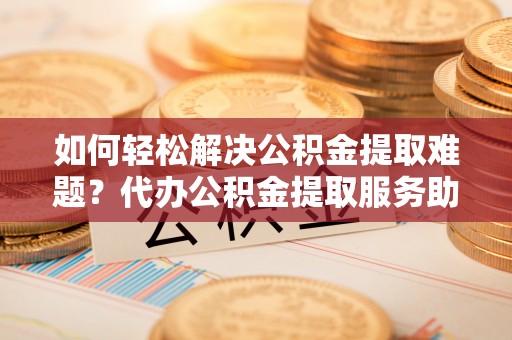 盐湖如何轻松解决公积金提取难题？代办公积金提取服务助您一臂之力