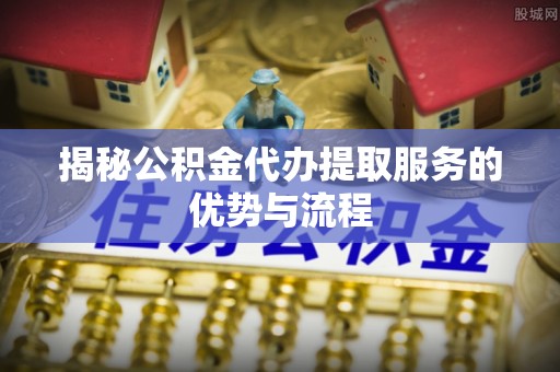 盐湖揭秘公积金代办提取服务的优势与流程