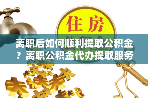 盐湖离职后如何顺利提取公积金？离职公积金代办提取服务助力无忧办理
