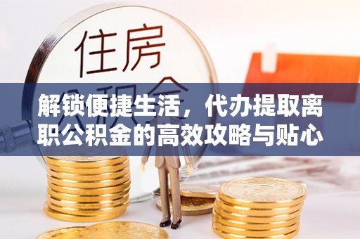盐湖解锁便捷生活，代办提取离职公积金的高效攻略与贴心建议