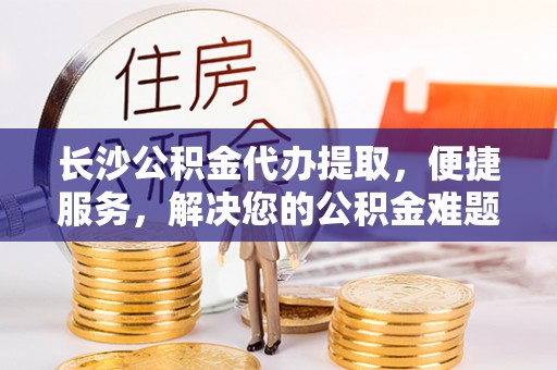 盐湖长沙公积金代办提取，便捷服务，解决您的公积金难题