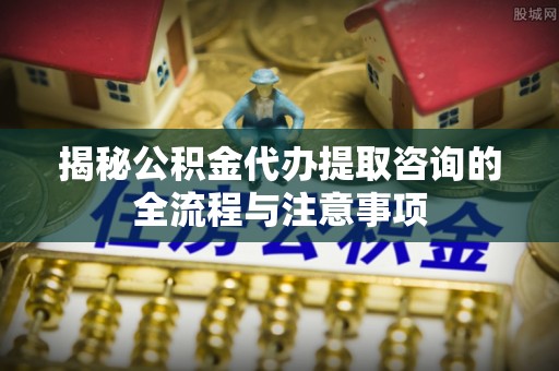 盐湖揭秘公积金代办提取咨询的全流程与注意事项