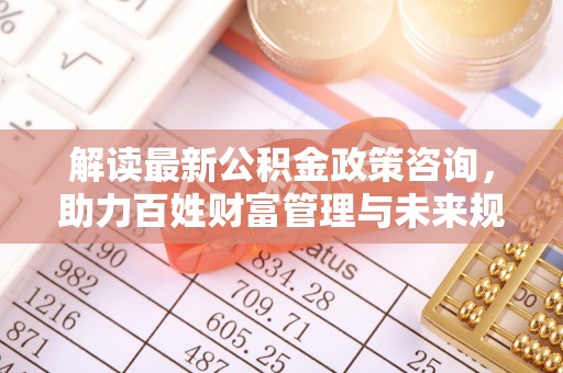 盐湖解读最新公积金政策咨询，助力百姓财富管理与未来规划