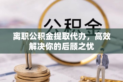 盐湖离职公积金提取代办，高效解决你的后顾之忧