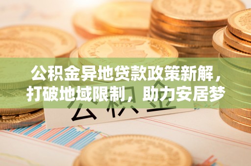 盐湖公积金异地贷款政策新解，打破地域限制，助力安居梦想