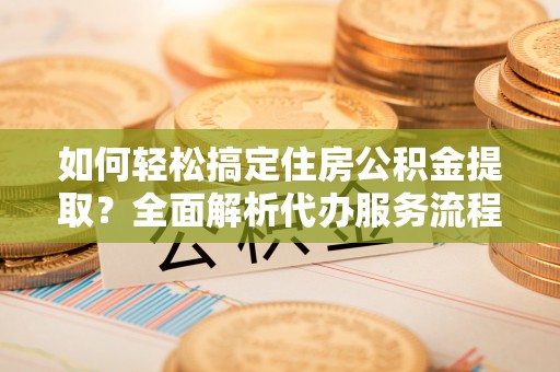 盐湖如何轻松搞定住房公积金提取？全面解析代办服务流程与优势