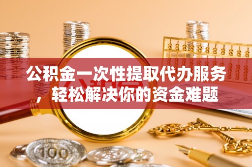 盐湖公积金一次性提取代办服务，轻松解决你的资金难题