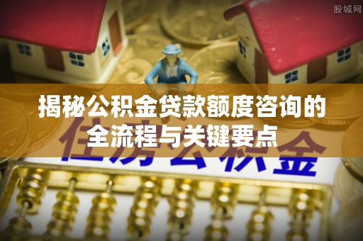 盐湖揭秘公积金贷款额度咨询的全流程与关键要点