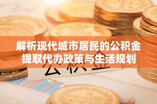 盐湖解析现代城市居民的公积金提取代办政策与生活规划