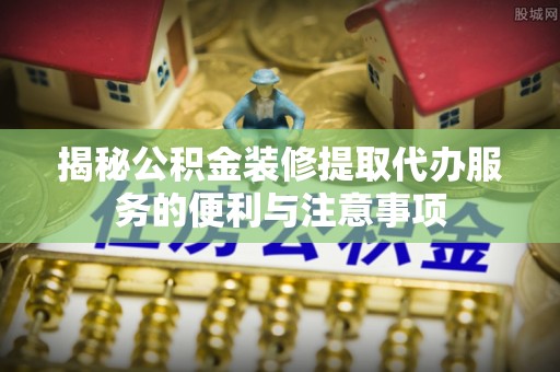 盐湖揭秘公积金装修提取代办服务的便利与注意事项
