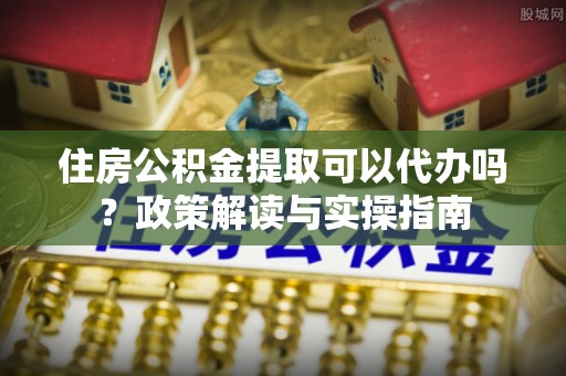 盐湖住房公积金提取可以代办吗？政策解读与实操指南