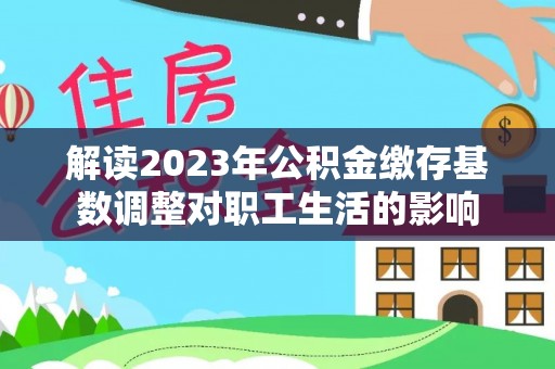 盐湖解读2023年公积金缴存基数调整对职工生活的影响