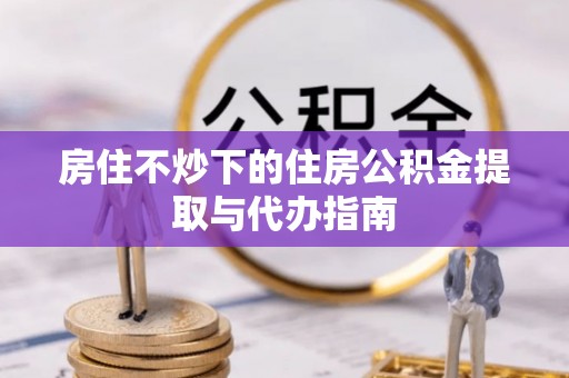盐湖房住不炒下的住房公积金提取与代办指南
