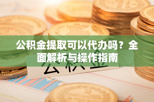 盐湖公积金提取可以代办吗？全面解析与操作指南