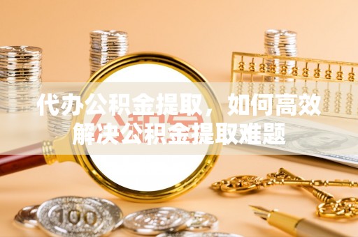 盐湖代办公积金提取，如何高效解决公积金提取难题