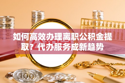 盐湖如何高效办理离职公积金提取？代办服务成新趋势